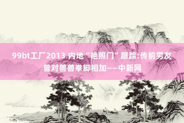 99bt工厂2013 内地“艳照门”跟踪:传前男友曾对兽兽拳脚相加——中新网