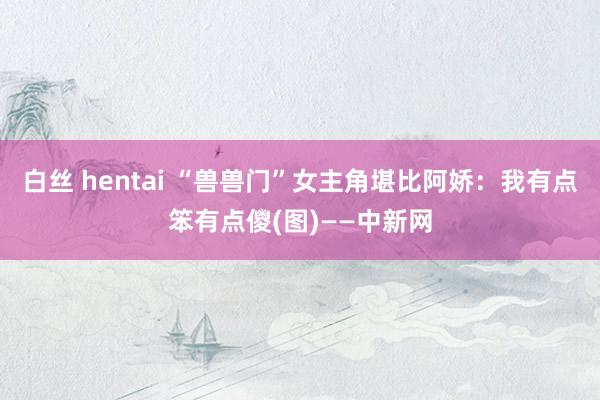 白丝 hentai “兽兽门”女主角堪比阿娇：我有点笨有点儍(图)——中新网