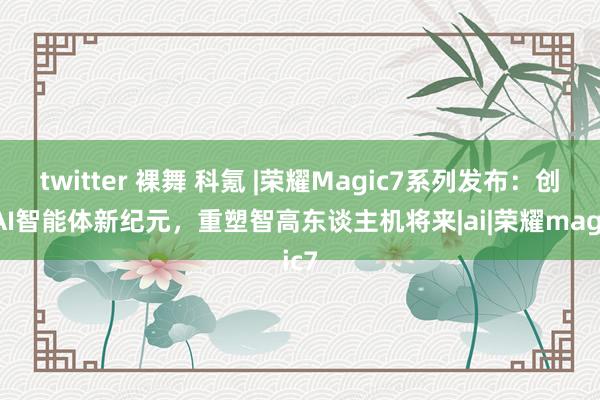 twitter 裸舞 科氪 |荣耀Magic7系列发布：创举AI智能体新纪元，重