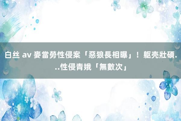 白丝 av 麥當勞性侵案「惡狼長相曝」！躯壳壯碩...性侵青娥「無數次」