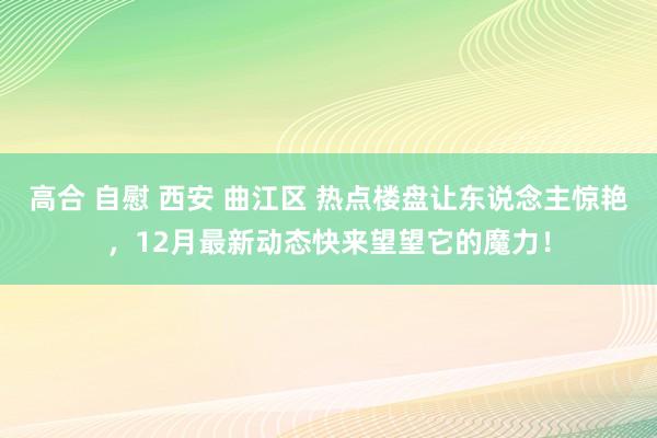 高合 自慰 西安 曲江区 热点楼盘让东说念主惊艳，12月最新动态快来望望它的魔力